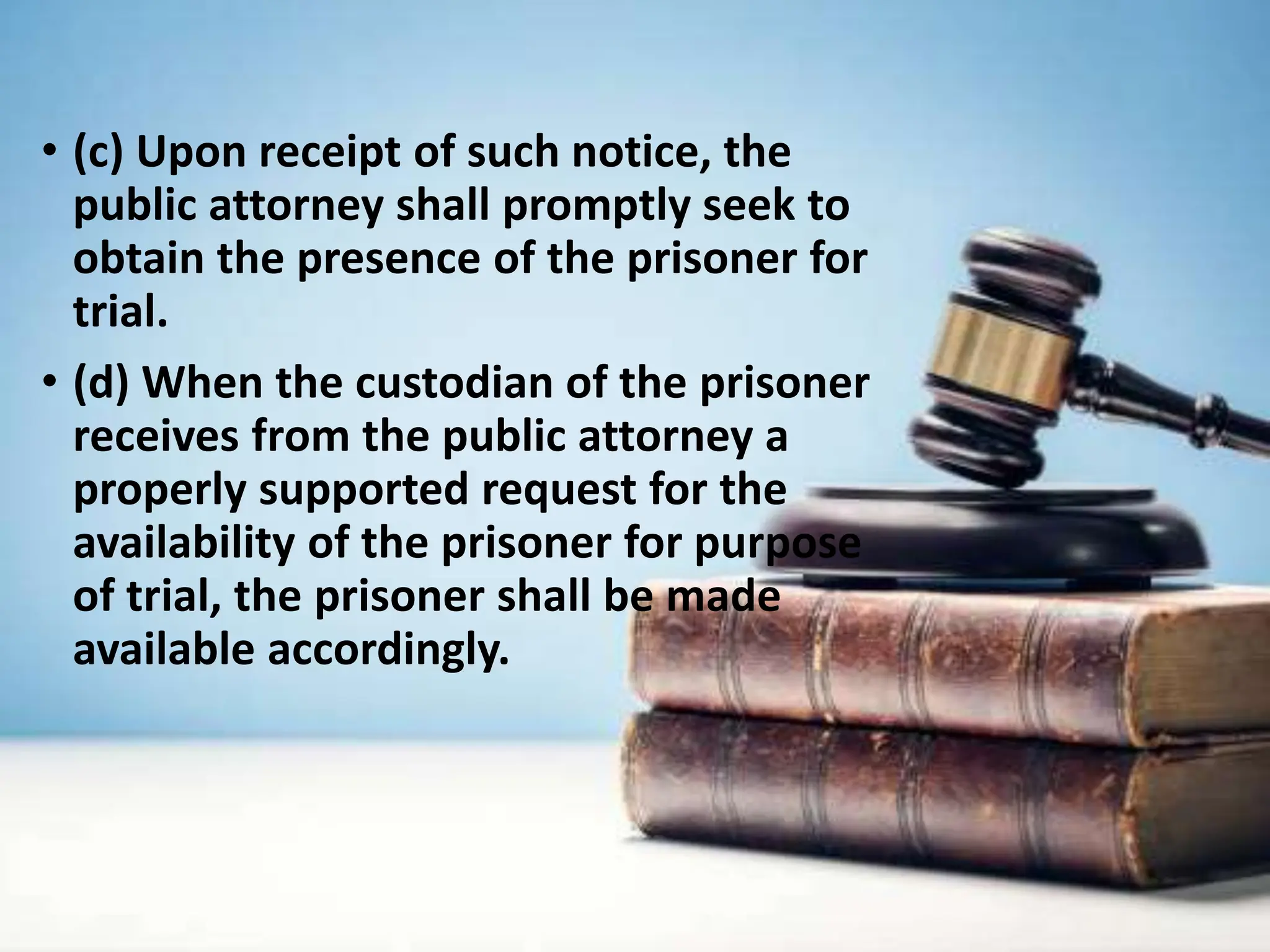 • (c) Upon receipt of such notice, the
public attorney shall promptly seek to
obtain the presence of the prisoner for
trial.
• (d) When the custodian of the prisoner
receives from the public attorney a
properly supported request for the
availability of the prisoner for purpose
of trial, the prisoner shall be made
available accordingly.
 