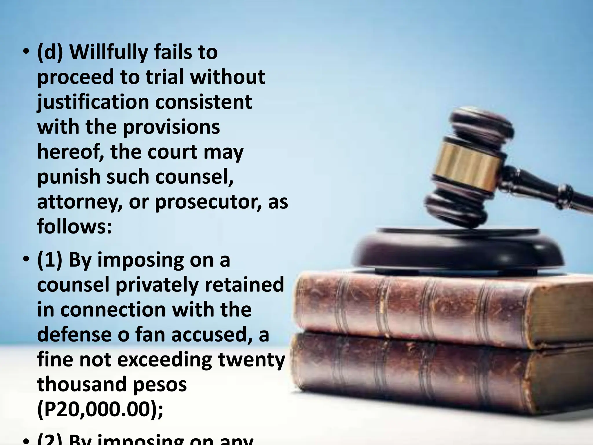 • (d) Willfully fails to
proceed to trial without
justification consistent
with the provisions
hereof, the court may
punish such counsel,
attorney, or prosecutor, as
follows:
• (1) By imposing on a
counsel privately retained
in connection with the
defense o fan accused, a
fine not exceeding twenty
thousand pesos
(P20,000.00);
 