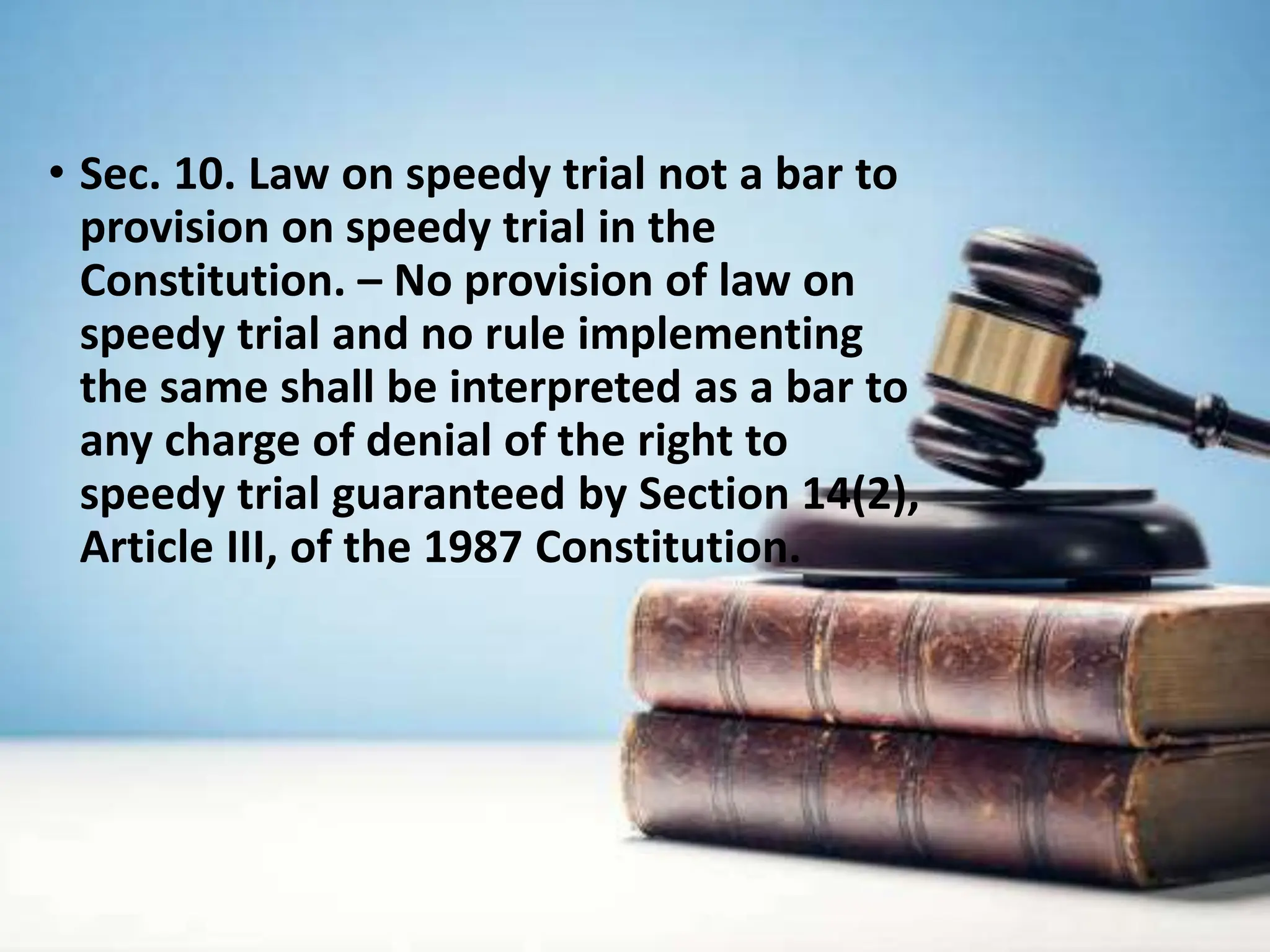 • Sec. 10. Law on speedy trial not a bar to
provision on speedy trial in the
Constitution. – No provision of law on
speedy trial and no rule implementing
the same shall be interpreted as a bar to
any charge of denial of the right to
speedy trial guaranteed by Section 14(2),
Article III, of the 1987 Constitution.
 