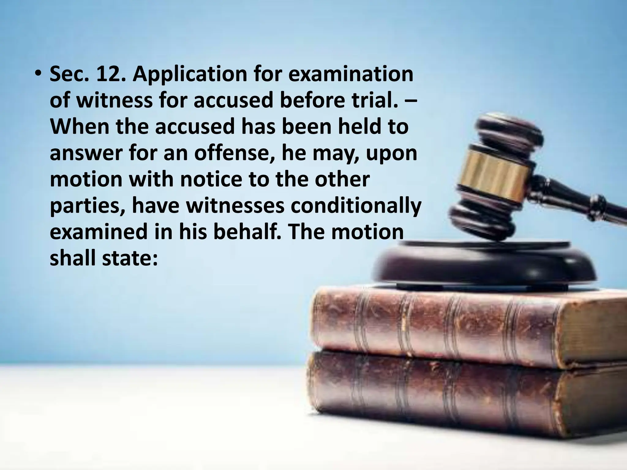• Sec. 12. Application for examination
of witness for accused before trial. –
When the accused has been held to
answer for an offense, he may, upon
motion with notice to the other
parties, have witnesses conditionally
examined in his behalf. The motion
shall state:
 