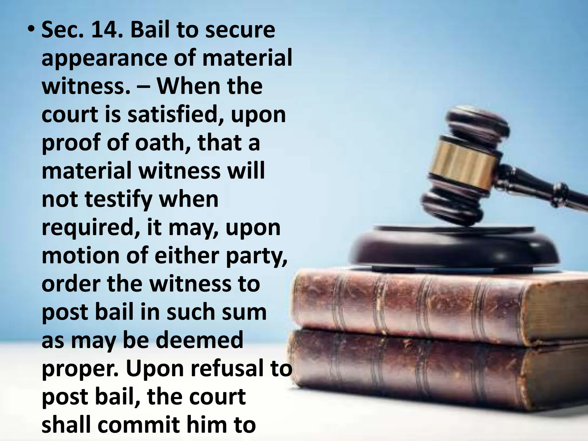 • Sec. 14. Bail to secure
appearance of material
witness. – When the
court is satisfied, upon
proof of oath, that a
material witness will
not testify when
required, it may, upon
motion of either party,
order the witness to
post bail in such sum
as may be deemed
proper. Upon refusal to
post bail, the court
shall commit him to
 
