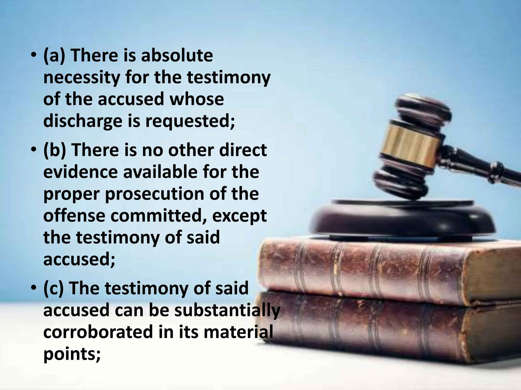 • (a) There is absolute
necessity for the testimony
of the accused whose
discharge is requested;
• (b) There is no other direct
evidence available for the
proper prosecution of the
offense committed, except
the testimony of said
accused;
• (c) The testimony of said
accused can be substantially
corroborated in its material
points;
 