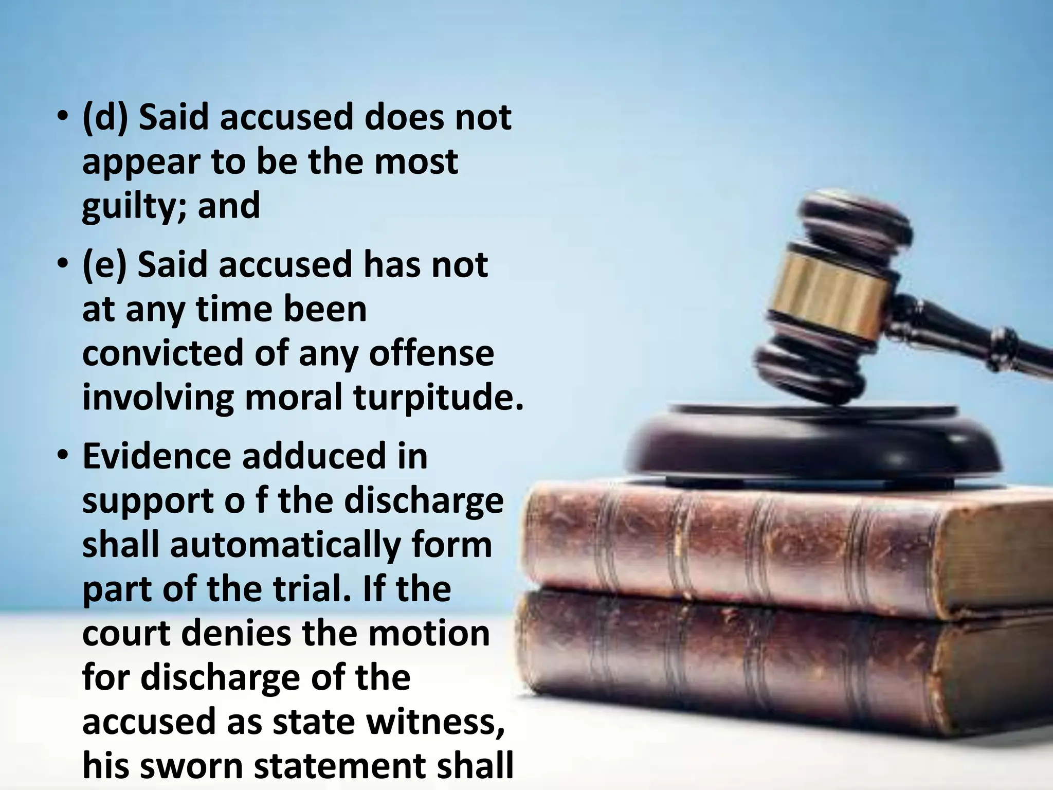 • (d) Said accused does not
appear to be the most
guilty; and
• (e) Said accused has not
at any time been
convicted of any offense
involving moral turpitude.
• Evidence adduced in
support o f the discharge
shall automatically form
part of the trial. If the
court denies the motion
for discharge of the
accused as state witness,
his sworn statement shall
 