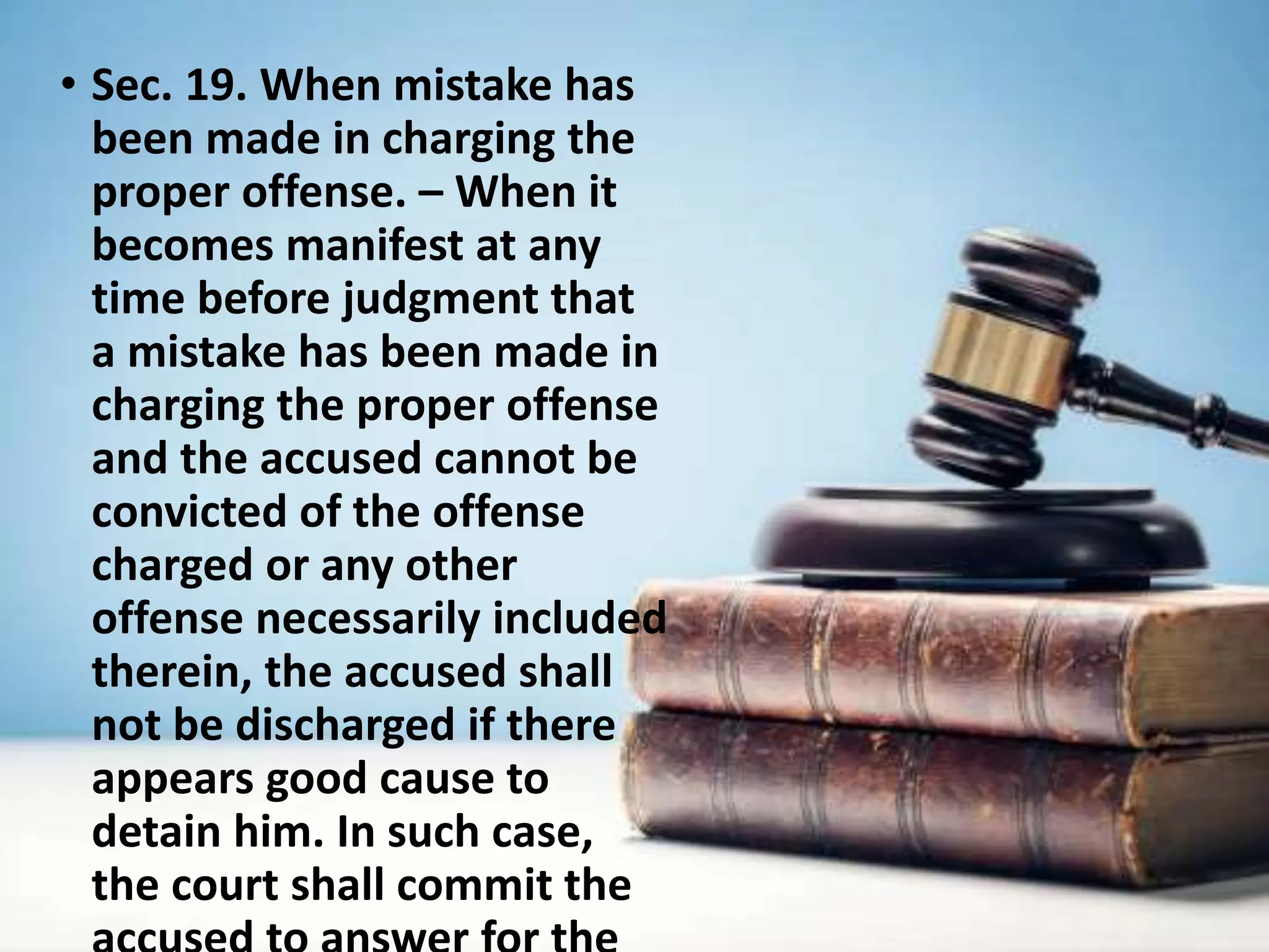 • Sec. 19. When mistake has
been made in charging the
proper offense. – When it
becomes manifest at any
time before judgment that
a mistake has been made in
charging the proper offense
and the accused cannot be
convicted of the offense
charged or any other
offense necessarily included
therein, the accused shall
not be discharged if there
appears good cause to
detain him. In such case,
the court shall commit the
 