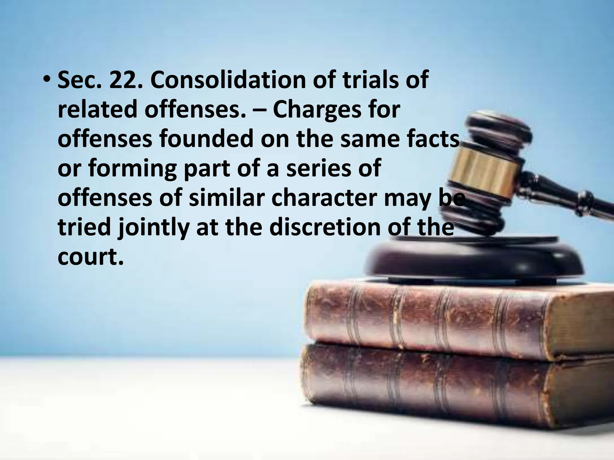 • Sec. 22. Consolidation of trials of
related offenses. – Charges for
offenses founded on the same facts
or forming part of a series of
offenses of similar character may be
tried jointly at the discretion of the
court.
 