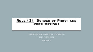 RULE 131 BURDEN OF PROOF AND
PRESUMPTIONS
PHILIPPINE NATIONAL POLICE ACADEMY
BSPS CLASS 2024
EVIDENCE
 