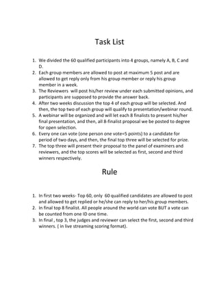 Task List
1. We divided the 60 qualified participants into 4 groups, namely A, B, C and
D.
2. Each group members are allowed to post at maximum 5 post and are
allowed to get reply only from his group member or reply his group
member in a week.
3. The Reviewers will post his/her review under each submitted opinions, and
participants are supposed to provide the answer back.
4. After two weeks discussion the top 4 of each group will be selected. And
then, the top two of each group will qualify to presentation/webinar round.
5. A webinar will be organized and will let each 8 finalists to present his/her
final presentation, and then, all 8-finalist proposal we be posted to degree
for open selection.
6. Every one can vote (one person one vote=5 points) to a candidate for
period of two days, and then, the final top three will be selected for prize.
7. The top three will present their proposal to the panel of examiners and
reviewers, and the top scores will be selected as first, second and third
winners respectively.
Rule
1. In first two weeks- Top 60, only 60 qualified candidates are allowed to post
and allowed to get replied or he/she can reply to her/his group members.
2. In final top 8 finalist. All people around the world can vote BUT a vote can
be counted from one ID one time.
3. In final , top 3, the judges and reviewer can select the first, second and third
winners. ( in live streaming scoring format).
 