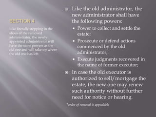 SECTION 4
Like literally stepping in the
shoes of the removed
administrator, the newly
appointed administrator will
have the same powers as the
old one and will take up where
the old one has left.
 Like the old administrator, the
new administrator shall have
the following powers:
 Power to collect and settle the
estate;
 Prosecute or defend actions
commenced by the old
administrator;
 Execute judgments recovered in
the name of former executor;
 In case the old executor is
authorized to sell/mortgage the
estate, the new one may renew
such authority without further
need for notice or hearing.
*order of removal is appealable
 