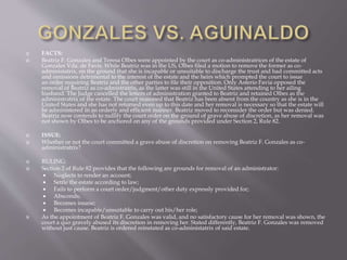 FACTS:
 Beatriz F. Gonzales and Teresa Olbes were appointed by the court as co-administratrices of the estate of
Gonzales Vda. de Favis. While Beatriz was in the US, Olbes filed a motion to remove the former as co-
administatrix, on the ground that she is incapable or unsuitable to discharge the trust and had committed acts
and omissions detrimental to the interest of the estate and the heirs which prompted the court to issue
an order requiring Beatriz and the other parties to file their opposition. Only Asterio Favia opposed the
removal of Beatriz as co-admistratrix, as the latter was still in the United States attending to her ailing
husband. The Judge cancelled the letters of administration granted to Beatriz and retained Olbes as the
administratrix of the estate. The court reasoned that Beatriz has been absent from the country as she is in the
United States and she has not returned even up to this date and her removal is necessary so that the estate will
be administered in an orderly and efficient manner. Beatriz moved to reconsider the order but was denied.
Beatriz now contends to nullify the court order on the ground of grave abuse of discretion, as her removal was
not shown by Olbes to be anchored on any of the grounds provided under Section 2, Rule 82.
 ISSUE:
 Whether or not the court committed a grave abuse of discretion on removing Beatriz F. Gonzales as co-
administratrix?
 RULING:
 Section 2 of Rule 82 provides that the following are grounds for removal of an administrator:
 Neglects to render an account;
 Settle the estate according to law;
 Fails to perform a court order/judgment/other duty expressly provided for;
 Absconds;
 Becomes insane;
 Becomes incapable/unsuitable to carry out his/her role;
 As the appointment of Beatriz F. Gonzales was valid, and no satisfactory cause for her removal was shown, the
court a quo gravely abused its discretion in removing her. Stated differently, Beatriz F. Gonzales was removed
without just cause. Beatriz is ordered reinstated as co-administatrix of said estate.
 