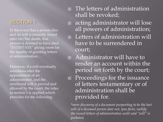 SECTION 1
In the event that a person dies
and no will is instantly found
after his/her death, that
person is deemed to have died
“INTESTATE” giving room for
the legality of granting letters
of administration…
However, if a will eventually
resurfaces after the
appointment of an
administrator, and the
newfound will is proved and
allowed by the court, the rules
in section 1 is applied which
provides for the following:
 The letters of administration
shall be revoked;
 acting administrator will lose
all powers of administration;
 Letters of administration will
have to be surrendered in
court;
 Administrator will have to
render an account within the
period set forth by the court;
 Proceedings for the issuance
of letters testamentary or of
administration shall be
provided for.
*mere discovery of a document purporting to be the last
will of a deceased person does not, ipso facto, nullify
the issued letters of administration until said “will” is
probated.
 