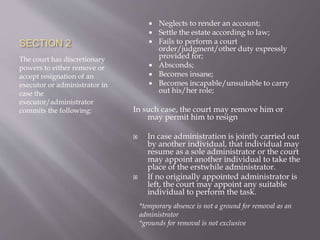 SECTION 2
The court has discretionary
powers to either remove or
accept resignation of an
executor or administrator in
case the
executor/administrator
commits the following:
 Neglects to render an account;
 Settle the estate according to law;
 Fails to perform a court
order/judgment/other duty expressly
provided for;
 Absconds;
 Becomes insane;
 Becomes incapable/unsuitable to carry
out his/her role;
In such case, the court may remove him or
may permit him to resign
 In case administration is jointly carried out
by another individual, that individual may
resume as a sole administrator or the court
may appoint another individual to take the
place of the erstwhile administrator.
 If no originally appointed administrator is
left, the court may appoint any suitable
individual to perform the task.
*temporary absence is not a ground for removal as an
administrator
*grounds for removal is not exclusive
 