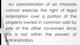 An administration of an intestate
cannot exercise the right of legal
redemption over a portion of the
property owned in common sold by
one of the other co-owners since
this is not within the powers of
administration.
 