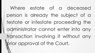 Where estate of a deceased
person is already the subject of a
testate or intestate proceeding the
administrator cannot enter into any
transaction involving it without any
prior approval of the Court.
 
