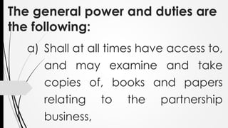 The general power and duties are
the following:
a) Shall at all times have access to,
and may examine and take
copies of, books and papers
relating to the partnership
business,
 