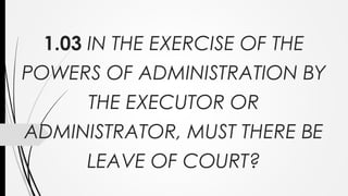 1.03 IN THE EXERCISE OF THE
POWERS OF ADMINISTRATION BY
THE EXECUTOR OR
ADMINISTRATOR, MUST THERE BE
LEAVE OF COURT?
 