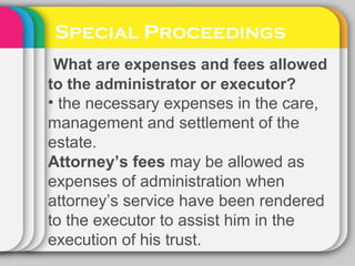 Special Proceedings
What are expenses and fees allowed
to the administrator or executor?
• the necessary expenses in the care,
management and settlement of the
estate.
Attorney’s fees may be allowed as
expenses of administration when
attorney’s service have been rendered
to the executor to assist him in the
execution of his trust.
 