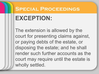 Special Proceedings
EXCEPTION:
The extension is allowed by the
court for presenting claims against,
or paying debts of the estate, or
disposing the estate; and he shall
render such further accounts as the
court may require until the estate is
wholly settled.
 