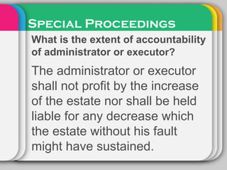 Special Proceedings
What is the extent of accountability
of administrator or executor?
The administrator or executor
shall not profit by the increase
of the estate nor shall be held
liable for any decrease which
the estate without his fault
might have sustained.
 