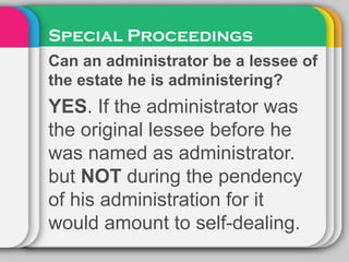 Special Proceedings
Can an administrator be a lessee of
the estate he is administering?
YES. If the administrator was
the original lessee before he
was named as administrator.
but NOT during the pendency
of his administration for it
would amount to self-dealing.
 