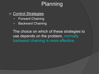 Planning
 Control Strategies
 Forward Chaining
 Backward Chaining
The choice on which of these strategies to
use depends on the problem, normally
backward chaining is more effective.
 