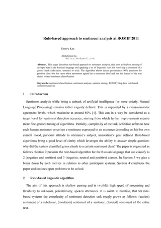 Rule-based approach to sentiment analysis at ROMIP 2011

                                    Dmitry Kan

                                    AlphaSense Inc
                                       dmitry.kan@gmail.com

            Abstract. This paper describes rule-based approach to sentiment analysis, that aims at shallow parsing of
            an input text in the Russian language and applying a set of linguistic rules for resolving a sentiment of a
            given chunk (subclause, sentence or text). The algorithm shows decent perfomance (90% precision for
            positive class) for the cases when annotators agreed on a sentiment label and has the feature of the text
            object related sentiment classification.

            Keywords: sentiment classification, sentiment analysis, opinion mining, ROMIP, blog data, rule-based
            sentiment analysis


1       Introduction

    Sentiment analysis while being a subtask of artificial intelligence (or more strictly, Natural
Language Processing) remains rather vagualy defined. This is supported by a cross-annotator
agreement levels, which maximize at around 80% [1]. This can in a way be considered as a
target level for sentiment detection accuracy, starting from which further improvements require
more fine-grained tuning of algorithms. Partially, complexity of the task definition refers to how
each human annotator perceives a sentiment expressed in an utterance depending on his/her own
current mood, personal attitude to utterance’s subject, annotation’s goal defined. Rule-based
algorithms bring a good level of clarity which levereges the ability to answer simple question:
why did the system classified given chunk to a certain sentiment class? The paper is organized as
follows. Section 2 presents the rule-based algorithm for the Russian language that can classify to
2 (negative and positive) and 3 (negative, neutral and positive) classes. In Section 3 we give a
break down by each metrics in relation to other participant systems. Section 4 concludes the
paper and outlines open problems to be solved.

2       Rule-based linguistic algorithm

    The aim of this approach is shallow parsing and is twofold: high speed of processing and
flexibility to unknown, potentintially, spoken utterances. It is worth to mention, that for rule-
based systems the complexity of sentiment detection task rougly grows as follows: (easiest)
sentiment of a subclause, (moderate) sentiment of a sentence, (hardest) sentiment of the entire
text.
 