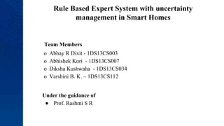 Rule Based Expert System with uncertainty
management in Smart Homes
Team Members
o Abhay R Dixit - 1DS13CS003
o Abhishek Kori - 1DS13CS007
o Diksha Kushwaha - 1DS13CS034
o Varshini B. K. – 1DS13CS112
Under the guidance of
● Prof. Rashmi S R
 