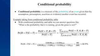 Conditional probability
● Conditional probability is a measure of the probability of an event given that (by
assumption, presumption, assertion or evidence) another event has occurred.
Example taking from conditional probability table
● With conditional probability and table we can answer questions like
“What is the probability that it is raining, given the grass is wet?”
 