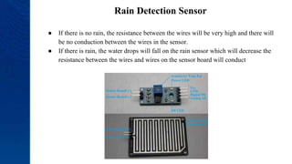 Rain Detection Sensor
● If there is no rain, the resistance between the wires will be very high and there will
be no conduction between the wires in the sensor.
● If there is rain, the water drops will fall on the rain sensor which will decrease the
resistance between the wires and wires on the sensor board will conduct
 