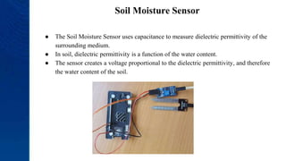 Soil Moisture Sensor
● The Soil Moisture Sensor uses capacitance to measure dielectric permittivity of the
surrounding medium.
● In soil, dielectric permittivity is a function of the water content.
● The sensor creates a voltage proportional to the dielectric permittivity, and therefore
the water content of the soil.
 