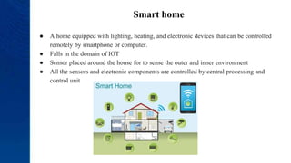 Smart home
● A home equipped with lighting, heating, and electronic devices that can be controlled
remotely by smartphone or computer.
● Falls in the domain of IOT
● Sensor placed around the house for to sense the outer and inner environment
● All the sensors and electronic components are controlled by central processing and
control unit
 