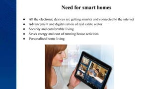 Need for smart homes
● All the electronic devices are getting smarter and connected to the internet
● Advancement and digitalization of real estate sector
● Security and comfortable living
● Saves energy and cost of running house activities
● Personalised home living
 