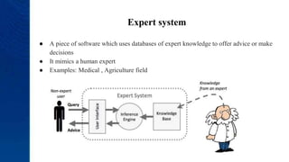 Expert system
● A piece of software which uses databases of expert knowledge to offer advice or make
decisions
● It mimics a human expert
● Examples: Medical , Agriculture field
 