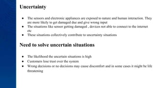 Uncertainty
● The sensors and electronic appliances are exposed to nature and human interaction. They
are more likely to get damaged due and give wrong input
● The situations like sensor getting damaged , devices not able to connect to the internet
etc
● These situations collectively contribute to uncertainty situations
Need to solve uncertain situations
● The likelihood the uncertain situations is high
● Customers lose trust over the system
● Wrong decisions or no decisions may cause discomfort and in some cases it might be life
threatening
 