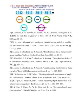 [4] L. Gravano, P. G. Ipeirotis, N. Koudas, and D. Srivastava, “Text joins in an
RDBMS for web data integration,” in Proc. 12th Int. Conf. World Wide Web,
2003, pp. 90–101.
[5] M. A. Jaro, “Advances in record-linkage methodology as applied to matching
the 1985 census of Tampa, Florida,” J. Amer. Statist. Assoc., vol. 84, no. 406, pp.
414–420, 1989.
[6] A. Arasu, S. Chaudhuri, and R. Kaushik, “Transformation-based framework for
record matching,” in Proc. 24th Int. Conf. Data Eng., 2008, pp. 40–49.
[7] S. Chaudhuri, B. C. Chen, V. Ganti, and R. Kaushik, “Exampledriven design of
efficient record matching queries,” in Proc. 33rd Int. Conf. Very Large Databases,
2007, pp. 327–338.
[8] A. Arasu, S. Chaudhuri, and R. Kaushik, “Learning string transformations from
examples,” Proc. VLDB Endowment, vol. 2, no. 1, pp. 514–525, 2009.
[9] R. Bekkerman and A. McCallum, “Disambiguating web appearances of people
in a social network,” in Proc. 14th Int. Conf. World Wide Web, 2005, pp. 463–470.
[10] S. Tejada, C. Knoblock, and S. Minton, “Learning object identification rules
for information integration,” Inf. Syst., vol. 26, no. 8, pp. 607–633, 2001.
[11] X. Fan, J. Wang, X. Pu, L. Zhou, and B. Lv, “On graph-based name
disambiguation,” J. Data Inf. Quality, vol. 2, no. 2, p. 10, 2011.
 