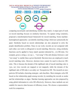 comparing record pairs and identifying whether they match. A major part of work
on record matching focuses on similarity functions. To capture string variations,
proposed a transformation-based framework for record matching. Some machine-
learningbased approaches can identify matching strings which are syntactically far
apart. Similarity based on record relationships are also proposed to solve the
people identification problem. Since in our work, records are not compared with
each other, our work is orthogonal to record matching. However, string similarity
functions can be applied to fuzzy match operator (denoted by _) in ER-rules. For
example, given a string s, we say s _ “wei wang” if the edit distance between s and
“wei wang” is smaller than a given threshold. Decision trees are employed to teach
record matching rules. However, decision trees cannot be used to discover ER-
rules. This is because the domain of the righthand side of record matching rules is
{yes, no} (two records are mapped or not mapped), while the domain of the
righthand side of ER-rules is an entity set. Non-pairwise ER. The research on non-
pairwise ER includes clustering strategies and classifiers. Most strategies solve ER
based on the relationship graph among records, by modeling the records as nodes
and the relationships as edges. Machine learning approaches are also proposed by
using global information to solve ER effectively. However, these methods are not
suitable for massive data because of efficiency issues. We choose a representative
work for comparison.
 