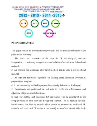 PROPOSED SYSTEM:
This paper aims at the aforementioned problems, and the main contributions of the
paper are as following.
1) The syntax and semantics of the rules for ER are designed, and the
independence, consistency, completeness and validity of the rules are defined and
analyzed.
2) An efficient rule discovery algorithm based on training data is proposed and
analyzed.
3) An efficient rule-based algorithm for solving entity resolution problem is
proposedand analyzed.
4) A rule maintaining method is proposedwhen entity information is changed.
5) Experiments are performed on real data to verify the effectiveness and
efficiency of the proposed algorithms.
In fact, our method and traditional ER approaches can be considered as the
complementary to each other and be applied together. This is because our rule-
based method can identify records which cannot be resolved by traditional ER
methods and traditional ER methods can identify most of the records effectively
 