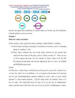 and do not require the availability of correct entity set. In this way, the limitations
of both methods can be overcome.
Module 1
Rules for entity resolution
In this section, a rule system for entity resolution, called ERrule, is defined.
(1)The If clause includes constraints on attributes of records, such as “including
zhang in coauthors”, and
(2)Then clause indicates the real world entity referred by the records that
satisfy the first clause of the rule, such as “refers to entity e1”. Thus, we use
A ) B to express the rules “8o, If o satisfies A Then o refers to B” for ER.
We denote the left-hand side and the right-hand side of a rule r as LHSðrÞ
and RHSðrÞ respectively.
Syntax
An ER-rule is where clause with the form of (Ai opi vi), (vi opi Ai), :(Aiopi vi) or
:(vi opi Ai), where Ai is an attribute, vi is a constant in the domain of Ai and opi
can be any domaindependent operator defined by users, such as exact match
operator ¼, fuzzy match operator _ [16] for string value, for numeric value, or 2
for set value. The clausewith form (Ai opi vi) or (vi opi Ai) is calledpositive
clause, and the clause with form :(Ai opi vi) or :(vi opiAi) is callednegative clause.
 