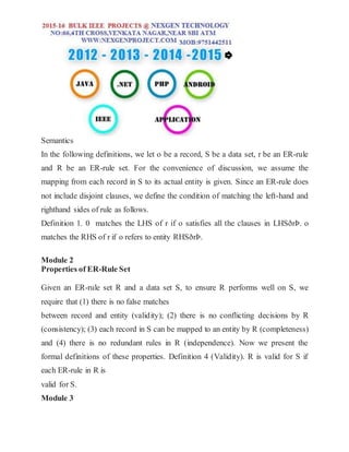 Semantics
In the following definitions, we let o be a record, S be a data set, r be an ER-rule
and R be an ER-rule set. For the convenience of discussion, we assume the
mapping from each record in S to its actual entity is given. Since an ER-rule does
not include disjoint clauses, we define the condition of matching the left-hand and
righthand sides of rule as follows.
Definition 1. 0 matches the LHS of r if o satisfies all the clauses in LHSðrÞ. o
matches the RHS of r if o refers to entity RHSðrÞ.
Module 2
Properties of ER-Rule Set
Given an ER-rule set R and a data set S, to ensure R performs well on S, we
require that (1) there is no false matches
between record and entity (validity); (2) there is no conflicting decisions by R
(consistency); (3) each record in S can be mapped to an entity by R (completeness)
and (4) there is no redundant rules in R (independence). Now we present the
formal definitions of these properties. Definition 4 (Validity). R is valid for S if
each ER-rule in R is
valid for S.
Module 3
 