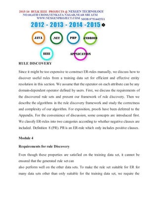 RULE DISCOVERY
Since it might be too expensive to construct ER-rules manually, we discuss how to
discover useful rules from a training data set for efficient and effective entity
resolution in this section. We assume that the operator on each attribute can be any
domain-dependent operator defined by users. First, we discuss the requirements of
the discovered rule sets and present our framework of rule discovery. Then we
describe the algorithms in the rule discovery framework and study the correctness
and complexity of our algorithm. For exposition, proofs have been deferred to the
Appendix. For the convenience of discussion, some concepts are introduced first.
We classify ER-rules into two categories according to whether negative clauses are
included. Definition 8 (PR). PR is an ER-rule which only includes positive clauses.
Module 4
Requirements for rule Discovery
Even though these properties are satisfied on the training data set, it cannot be
ensured that the generated rule set can
also perform well on the other data sets. To make the rule set suitable for ER for
many data sets other than only suitable for the training data set, we require the
 
