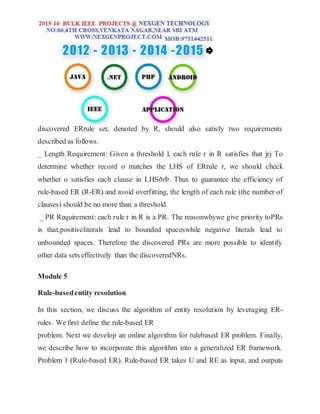 discovered ERrule set, denoted by R, should also satisfy two requirements
described as follows.
_ Length Requirement: Given a threshold l, each rule r in R satisfies that jrj To
determine whether record o matches the LHS of ERrule r, we should check
whether o satisfies each clause in LHSðrÞ. Thus to guarantee the efficiency of
rule-based ER (R-ER) and avoid overfitting, the length of each rule (the number of
clauses) should be no more than a threshold.
_ PR Requirement: each rule r in R is a PR. The reasonwhywe give priority toPRs
is that,positiveliterals lead to bounded spaceswhile negative literals lead to
unbounded spaces. Therefore the discovered PRs are more possible to identify
other data sets effectively than the discoveredNRs.
Module 5
Rule-basedentity resolution
In this section, we discuss the algorithm of entity resolution by leveraging ER-
rules. We first define the rule-based ER
problem. Next we develop an online algorithm for rulebased ER problem. Finally,
we describe how to incorporate this algorithm into a generalized ER framework.
Problem 1 (Rule-based ER). Rule-based ER takes U and RE as input, and outputs
 