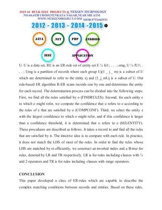U. U is a data set, RE is an ER-rule set of entity set E ¼ fe1; . . . ; emg, U ¼ fU1; .
. . ; Umg is a partition of records where each group Uj(1 _ j _ m) is a subset of U
which are determined to refer to the entity ej and [1_j_mUj is a subset of U. Our
rule-based ER algorithm R-ER scans records one by one and determines the entity
for each record. The determination process can be divided into the following steps.
First, we find all the rules satisfied by o (FINDRULES). Second, for each entity e
to which o might refer, we compute the confidence that o refers to e according to
the rules of e that are satisfied by o (COMPCONF). Third, we select the entity e
with the largest confidence to which o might refer, and if this confidence is larger
than a confidence threshold, it is determined that o refers to e (SELENTITY).
These procedures are described as follows. It takes a record to and find all the rules
that are satisfied by it. The intuitive idea is to compare with each rule. In practice,
it does not match the LHS of most of the rules. In order to find the rules whose
LHS are matched by oi efficiently, we construct an inverted index and a B-tree for
rules, denoted by LR and TR respectively. LR is for rules including clauses with ¼
and 2 operators and TR is for rules including clauses with range operators.
CONCLUSION
This paper developed a class of ER-rules which are capable to describe the
complex matching conditions between records and entities. Based on these rules,
 