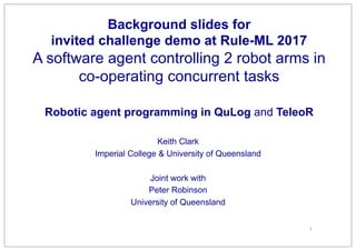 Background slides for
invited challenge demo at Rule-ML 2017
A software agent controlling 2 robot arms in
co-operating concurrent tasks
Robotic agent programming in QuLog and TeleoR
Keith Clark
Imperial College & University of Queensland
Joint work with
Peter Robinson
University of Queensland
1
 