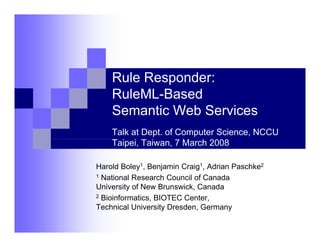 Rule Responder:
    RuleML-Based
    Semantic Web Ser ices
                 Services
    Talk at Dept. of Computer Science, NCCU
    Taipei, Taiwan, 7 March 2008

Harold Boley1, Benjamin Craig1, Adrian Paschke2
            y       j       g
1 National Research Council of Canada

University of New Brunswick, Canada
2 Bioinformatics, BIOTEC Center,
                ,               ,
Technical University Dresden, Germany