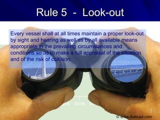 Rule 5 - Look-out
Every vessel shall at all times maintain a proper look-out
by sight and hearing as well as by all available means
appropriate in the prevailing circumstances and
conditions so as to make a full appraisal of the situation
and of the risk of collision.
© www.ibabuzz.com
1
 