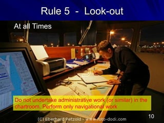 Rule 5 - Look-out
At all Times
Do not undertake administrative work (or similar) in the
chartroom. Perform only navigational work
10
 