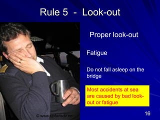 Rule 5 - Look-out
Proper look-out
Fatigue
Do not fall asleep on the
bridge
Most accidents at sea
are caused by bad look-
out or fatigue
© www.sjofartsdir.no 16
 
