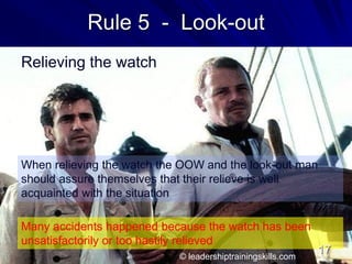 Rule 5 - Look-out
Relieving the watch
When relieving the watch the OOW and the look-out man
should assure themselves that their relieve is well
acquainted with the situation
Many accidents happened because the watch has been
unsatisfactorily or too hastily relieved
© leadershiptrainingskills.com
17
 