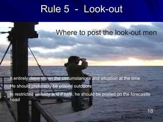 Rule 5 - Look-out
Where to post the look-out men
It entirely depends on the circumstances and situation at the time
He should preferably be posted outdoors
In restricted visibility and if safe, he should be posted on the forecastle
head
© friendships.org
18
 
