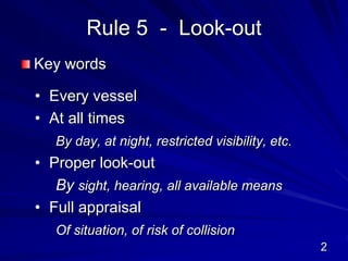 Rule 5 - Look-out
Key words
• Every vessel
• At all times
By day, at night, restricted visibility, etc.
• Proper look-out
By sight, hearing, all available means
• Full appraisal
Of situation, of risk of collision
2
 
