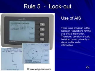 Rule 5 - Look-out
Use of AIS
© www.waypoints.com
There is no provision in the
Collision Regulations for the
use of AIS information.
Therefore, decisions should
be taken based primarily on
visual and/or radar
information
22
 